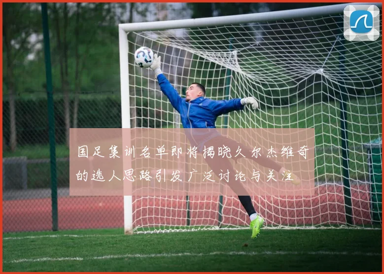国足集训名单即将揭晓久尔杰维奇的选人思路引发广泛讨论与关注
