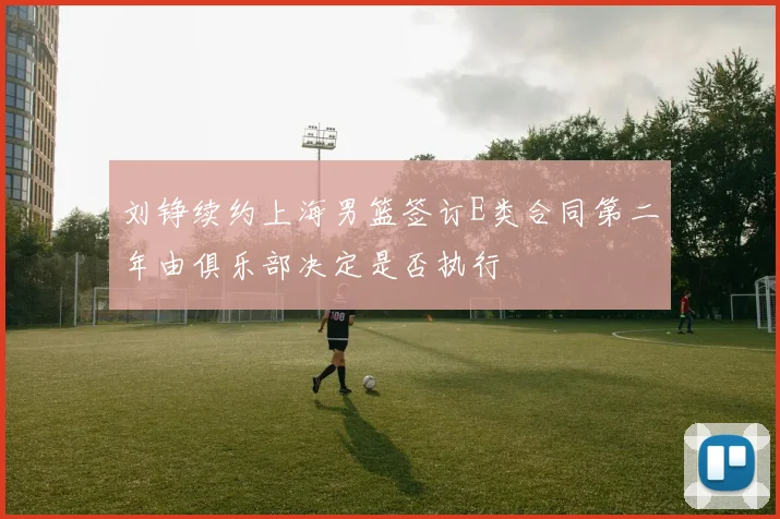 刘铮续约上海男篮签订E类合同第二年由俱乐部决定是否执行