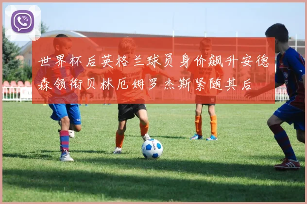 世界杯后英格兰球员身价飙升安德森领衔贝林厄姆罗杰斯紧随其后