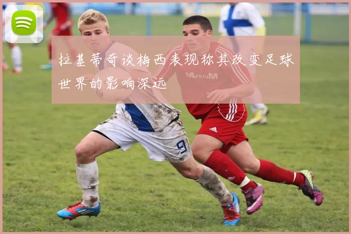 拉基蒂奇谈梅西表现称其改变足球世界的影响深远