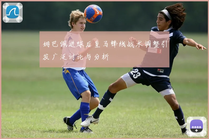 姆巴佩进球后皇马锋线战术调整引发广泛讨论与分析